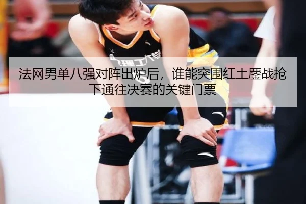 法网男单八强对阵出炉后，谁能突围红土鏖战抢下通往决赛的关键门票